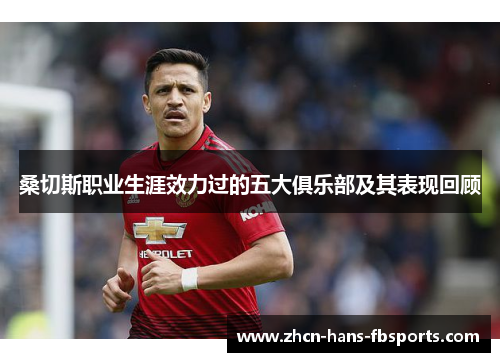 桑切斯职业生涯效力过的五大俱乐部及其表现回顾