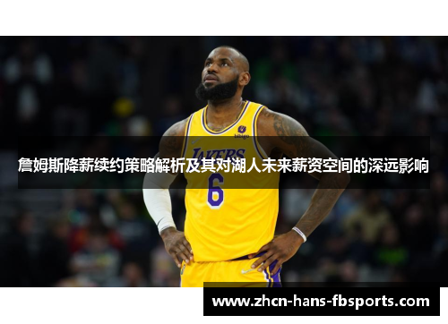 詹姆斯降薪续约策略解析及其对湖人未来薪资空间的深远影响