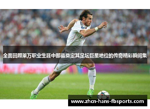 全面回顾莱万职业生涯中那些奠定其足坛巨星地位的传奇精彩瞬间集