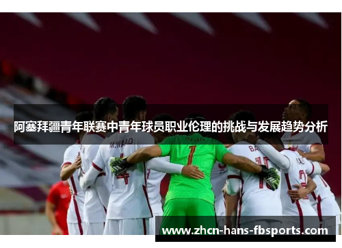 阿塞拜疆青年联赛中青年球员职业伦理的挑战与发展趋势分析