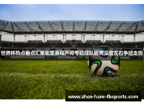 世界杯热点看点汇聚密集赛程严苛考验球队板凳深度左右争冠走势