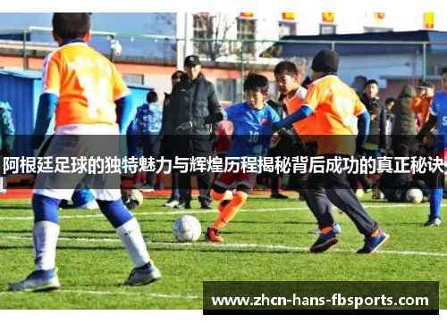 阿根廷足球的独特魅力与辉煌历程揭秘背后成功的真正秘诀