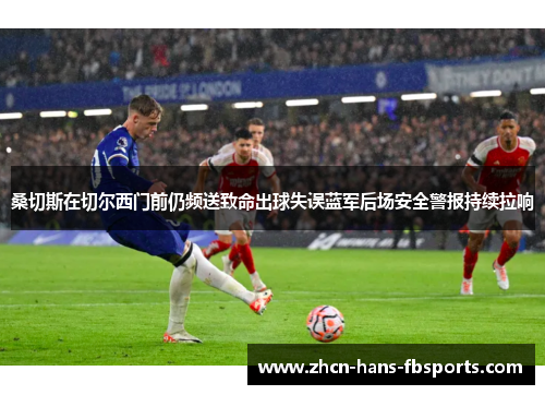 桑切斯在切尔西门前仍频送致命出球失误蓝军后场安全警报持续拉响 桑切斯在切尔西门前仍频送致命出球失误蓝军后场安全警报持续拉响